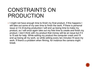  I might not have enough time to finish my final product, if this happens I
will take out some of my own time to finish the work. If there is personal
issue or I’m ill during production I will end up losing time to make my
product, so I will once again take out my free time to create and finish my
product. I don’t think with my product that money will be an issue but if it
is I’ll ask for help. While editing my product the computer crash and I’ll
end up losing all my work, so while editing every ten minutes I’ll save my
work. If there’s a problem when filming, for instance the camera might
break.
 