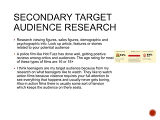  Research viewing figures, sales figures, demographic and
psychographic info. Look up article, features or stories
related to your potential audience
 A police film like Hot Fuzz has done well, getting positive
reviews among critics and audiences. The age rating for most
of these types of films are 16 or 18+
 I think teenagers are my target audience because from my
research on what teenagers like to watch. They like to watch
action films because violence requires your full attention to
see everything that happens and usually never gets boring.
Also in action films there is usually some sort of tension
which keeps the audience on there seats.
 