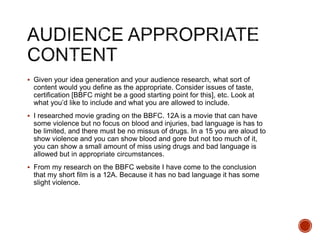  Given your idea generation and your audience research, what sort of
content would you define as the appropriate. Consider issues of taste,
certification [BBFC might be a good starting point for this], etc. Look at
what you’d like to include and what you are allowed to include.
 I researched movie grading on the BBFC. 12A is a movie that can have
some violence but no focus on blood and injuries, bad language is has to
be limited, and there must be no missus of drugs. In a 15 you are aloud to
show violence and you can show blood and gore but not too much of it,
you can show a small amount of miss using drugs and bad language is
allowed but in appropriate circumstances.
 From my research on the BBFC website I have come to the conclusion
that my short film is a 12A. Because it has no bad language it has some
slight violence.
 