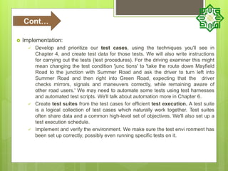  Implementation:
 Develop and prioritize our test cases, using the techniques you'll see in
Chapter 4, and create test data for those tests. We will also write instructions
for carrying out the tests (test procedures). For the driving examiner this might
mean changing the test condition 'junc tions' to 'take the route down Mayfield
Road to the junction with Summer Road and ask the driver to turn left into
Summer Road and then right into Green Road, expecting that the driver
checks mirrors, signals and maneuvers correctly, while remaining aware of
other road users.' We may need to automate some tests using test harnesses
and automated test scripts. We'll talk about automation more in Chapter 6.
 Create test suites from the test cases for efficient test execution. A test suite
is a logical collection of test cases which naturally work together. Test suites
often share data and a common high-level set of objectives. We'll also set up a
test execution schedule.
 Implement and verify the environment. We make sure the test envi ronment has
been set up correctly, possibly even running specific tests on it.
Cont…
 