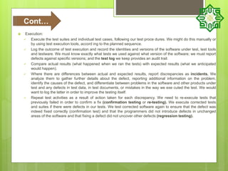  Execution:
 Execute the test suites and individual test cases, following our test proce dures. We might do this manually or
by using test execution tools, accord ing to the planned sequence.
 Log the outcome of test execution and record the identities and versions of the software under test, test tools
and testware. We must know exactly what tests we used against what version of the software; we must report
defects against specific versions; and the test log we keep provides an audit trail.
 Compare actual results (what happened when we ran the tests) with expected results (what we anticipated
would happen).
 Where there are differences between actual and expected results, report discrepancies as incidents. We
analyze them to gather further details about the defect, reporting additional information on the problem,
identify the causes of the defect, and differentiate between problems in the software and other products under
test and any defects in test data, in test documents, or mistakes in the way we exe cuted the test. We would
want to log the latter in order to improve the testing itself.
 Repeat test activities as a result of action taken for each discrepancy. We need to re-execute tests that
previously failed in order to confirm a fix (confirmation testing or re-testing). We execute corrected tests
and suites if there were defects in our tests. We test corrected software again to ensure that the defect was
indeed fixed correctly (confirmation test) and that the programmers did not introduce defects in unchanged
areas of the software and that fixing a defect did not uncover other defects (regression testing).
Cont…
 