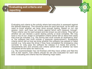 Evaluating exit criteria is the activity where test execution is assessed against
the defined objectives. This should be done for each test level, as for each we
need to know whether we have done enough testing. Based on our risk
assess- ment, we'll have set criteria against which we'll measure 'enough'.
These criteria vary for each project and are known as exit criteria. They tell us
whether we can declare a given testing activity or level complete. We may
have a mix of cov- erage or completion criteria (which tell us about test cases
that must be included, e.g. 'the driving test must include an emergency stop'
or 'the software test must include a response measurement'), acceptance
criteria (which tell us how we know whether the software has passed or failed
overall, e.g. 'only pass the driver if they have completed the emergency stop
correctly' or 'only pass the software for release if it meets the priority 1
requirements list') and process exit criteria (which tell us whether we have
completed all the tasks we need to do,
e.g. 'the examiner/tester has not finished until they have written and filed the
end of test report'). Exit criteria should be set and evaluated for each test
level. Evaluating exit criteria has the following major tasks:
Evaluating exit criteria and
reporting
4
 
