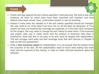  Check test logs against the exit criteria specified in test planning: We look to see what
evidence we have for which tests have been executed and checked, and what
defects have been raised, fixed, confirmation tested, or are out standing.
 Assess if more tests are needed or if the exit criteria specified should be changed:
We may need to run more tests if we have not run all the tests we designed, or if we
realize we have not reached the coverage we expected, or if the risks have increased
for the project. We may need to change the exit criteria to lower them, if the business
and project risks rise in impor tance and the product or technical risks drop in
importance. Note that this is not easy to do and must be agreed with stakeholders.
The test manage ment tools and test coverage tools that we'll discuss in Chapter 6
help us with this assessment.
 Write a test summary report for stakeholders: It is not enough that the testers know
the outcome of the test. All the stakeholders need to know what testing has been
done and the outcome of the testing, in order to make informed decisions about the
software.
Cont…
 