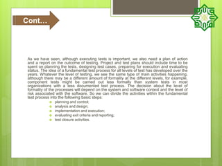 As we have seen, although executing tests is important, we also need a plan of action
and a report on the outcome of testing. Project and test plans should include time to be
spent on planning the tests, designing test cases, preparing for execution and evaluating
status. The idea of a fundamental test process for all levels of test has developed over the
years. Whatever the level of testing, we see the same type of main activities happening,
although there may be a different amount of formality at the different levels, for example,
component tests might be carried out less formally than system tests in most
organizations with a less documented test process. The decision about the level of
formality of the processes will depend on the system and software context and the level of
risk associated with the software. So we can divide the activities within the fundamental
test process into the following basic steps:
 planning and control;
 analysis and design;
 implementation and execution;
 evaluating exit criteria and reporting;
 test closure activities.
Cont…
 