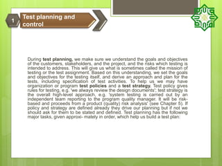 During test planning, we make sure we understand the goals and objectives
of the customers, stakeholders, and the project, and the risks which testing is
intended to address. This will give us what is sometimes called the mission of
testing or the test assignment. Based on this understanding, we set the goals
and objectives for the testing itself, and derive an approach and plan for the
tests, including specification of test activities. To help us we may have
organization or program test policies and a test strategy. Test policy gives
rules for testing, e.g. 'we always review the design documents'; test strategy is
the overall high-level approach, e.g. 'system testing is carried out by an
independent team reporting to the program quality manager. It will be risk-
based and proceeds from a product (quality) risk analysis' (see Chapter 5). If
policy and strategy are defined already they drive our planning but if not we
should ask for them to be stated and defined. Test planning has the following
major tasks, given approxi- mately in order, which help us build a test plan:
Test planning and
control
1
 