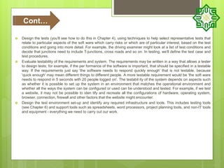  Design the tests (you'll see how to do this in Chapter 4), using techniques to help select representative tests that
relate to particular aspects of the soft ware which carry risks or which are of particular interest, based on the test
conditions and going into more detail. For example, the driving examiner might look at a list of test conditions and
decide that junctions need to include T-junctions, cross roads and so on. In testing, we'll define the test case and
test procedures.
 Evaluate testability of the requirements and system. The requirements may be written in a way that allows a tester
to design tests; for example, if the per formance of the software is important, that should be specified in a testable
way. If the requirements just say 'the software needs to respond quickly enough' that is not testable, because
'quick enough' may mean different things to different people. A more testable requirement would be 'the soft ware
needs to respond in 5 seconds with 20 people logged on'. The testabil ity of the system depends on aspects such
as whether it is possible to set up the system in an environment that matches the operational environment and
whether all the ways the system can be configured or used can be understood and tested. For example, if we test
a website, it may not be possible to iden tify and recreate all the configurations of hardware, operating system,
browser, connection, firewall and other factors that the website might encounter.
 Design the test environment set-up and identify any required infrastructure and tools. This includes testing tools
(see Chapter 6) and support tools such as spreadsheets, word processors, project planning tools, and non-IT tools
and equipment - everything we need to carry out our work.
Cont…
 