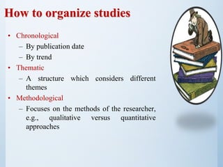 How to organize studies
• Chronological
– By publication date
– By trend
• Thematic
– A structure which considers different
themes
• Methodological
– Focuses on the methods of the researcher,
e.g., qualitative versus quantitative
approaches
 