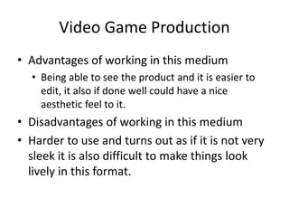 Video Game Production
• Advantages of working in this medium
• Being able to see the product and it is easier to
edit, it also if done well could have a nice
aesthetic feel to it.
• Disadvantages of working in this medium
• Harder to use and turns out as if it is not very
sleek it is also difficult to make things look
lively in this format.
 