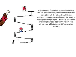 The strengths of this piece is the ending where
the can is kind of like a pipe which the character
travels through the other strength is the
animation, however the weaknesses are only the
moving of the Pepsi logos. I would try and fix this
by turning the Pepsi logo each time it moves.
All we used is Photoshop and it’s animation
software
 