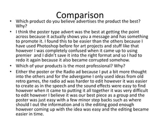 Comparison• Which product do you believe advertises the product the best?
Why?
• I think the poster type advert was the best at getting the point
across because it actually shows you a message and has something
to promote it. I found this to be easier than the others because I
have used Photoshop before for art projects and stuff like that
however I was completely confused when it came up to using
premier and I didn’t save it into the right format and so I had to
redo it again because it also became corrupted somehow.
• Which of your products is the most professional? Why?
• Either the poster or the Radio ad because I put a bit more thought
into the others and for the advergame I only used ideas from old
retro games, the radio ad was harder to edit however it was easier
to create as in the speech and the sound effects were easy to find
however when it came to putting it all together it was very difficult
to edit however I believe it was our best piece as a group and the
poster was just easy with a few minor step backs such as where
should I out the information and is the editing good enough
however coming up with the idea was easy and the editing became
easier in time.
 