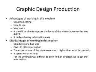 Graphic Design Production
• Advantages of working in this medium
– Visually pleasing
– Easy to use
– Very quick
– It should be able to capture the focus of the viewer however this one
didn’t.
– It makes sharing information easy
• Disadvantages of working in this medium
– Could give of a bad vibe
– Gives to little information
– The expectations of the piece were much higher than what I expected.
– It seems very cluttered
– For the writing it was difficult to even find an alright place to put the
information.
 