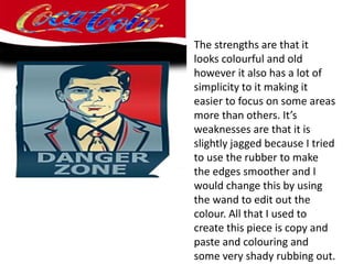 The strengths are that it
looks colourful and old
however it also has a lot of
simplicity to it making it
easier to focus on some areas
more than others. It’s
weaknesses are that it is
slightly jagged because I tried
to use the rubber to make
the edges smoother and I
would change this by using
the wand to edit out the
colour. All that I used to
create this piece is copy and
paste and colouring and
some very shady rubbing out.
 