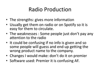 Radio Production
• The strengths: gives more information
• Usually get them on radio or on Spotify so it is
easy for them to circulate.
• The weaknesses : Some people just don’t pay any
attention to the radio
• It could be confusing if no info is given and so
some people will guess and end up getting the
wrong product name to the company.
• Changes I would make: don’t do it on premier
• Software used: Premier it is confusing AF.
 