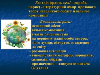 ЕсеЕсе (від франц.(від франц. ееssaissai – спроба,– спроба,
нарис) -літературний жанр прозовогонарис) -літературний жанр прозового
твору невеликого обсягу й вільноїтвору невеликого обсягу й вільної
композиціїкомпозиції
Визначальні рисиВизначальні риси::
-- незначний обсягнезначний обсяг
-- вільна композиціявільна композиція
-- власне бачення темивласне бачення теми
-- на першому плані особа автора,на першому плані особа автора,
його думки, відчуття, ставленняйого думки, відчуття, ставлення
до світудо світу
-- розмовна інтонаціярозмовна інтонація
-- використання метафор, порівнянь,використання метафор, порівнянь,
символів, образівсимволів, образів
-- призначення – здивувати читачапризначення – здивувати читача
(слухача)(слухача)
 