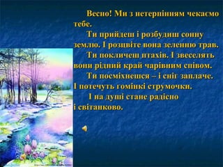 Весно! Ми з нетерпінням чекаємоВесно! Ми з нетерпінням чекаємо
тебе.тебе.
Ти прийдеш і розбудиш соннуТи прийдеш і розбудиш сонну
землю. І розцвіте вона зеленню трав.землю. І розцвіте вона зеленню трав.
Ти покличеш птахів. І звеселятьТи покличеш птахів. І звеселять
вони рідний край чарівним співом.вони рідний край чарівним співом.
Ти посміхнешся – і сніг заплаче.Ти посміхнешся – і сніг заплаче.
І потечуть гомінкі струмочки.І потечуть гомінкі струмочки.
І на душі стане радісноІ на душі стане радісно
і світанково.і світанково.
 