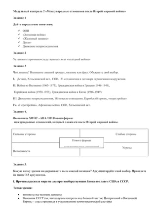 Модульный контроль 2 «Международные отношения после Второй мировой войны»
Задание 1
Дайте определение понятиям:
 ООН
 «Холодная война»
 «Железный занавес»
 Детант
 Движение неприсоединения
Задание 2
Установите причинно-следственные связи «холодной войны»
Задание 3
Что лишнее? Выпишите лишний процесс, явление или факт. Объясните свой выбор.
I. Детант, Хельсинкский акт, СОИ, 23 соглашения и договора ограничения вооружения.
II. Война во Вьетнаме (1965-1973), Гражданская война в Греции (1946-1949),
Корейская война (1950-1953), Гражданская война в Китае (1946-1949)
III. Движение неприсоединения, Женевские совещания, Карибский кризис, «перестройка»
IV. «Перестройка», Афганская война, СОИ, Хельсинский акт.
Задание 4.
Выполните SWOT –АНАЛИЗ Нового формат
международных отношений, который сложился после Второй мировой войны.
Задание 5.
Какую точку зрения поддерживаете вы в каждой позиции? Аргументируйте свой выбор. Приведите
не менее 3-5 аргументов.
I. Причины раскола мира на два противоборствующих блока во главе с США и СССР.
Точки зрения:
 виноваты все великие державы
 Виновник СССР так, как получив контроль над большей частью Центральной и Восточной
Европы – стал стремиться к установлению коммунистической системы
Сильные стороны Слабые стороны
Возможности
Угрозы
Нового формат
международных отношений
 