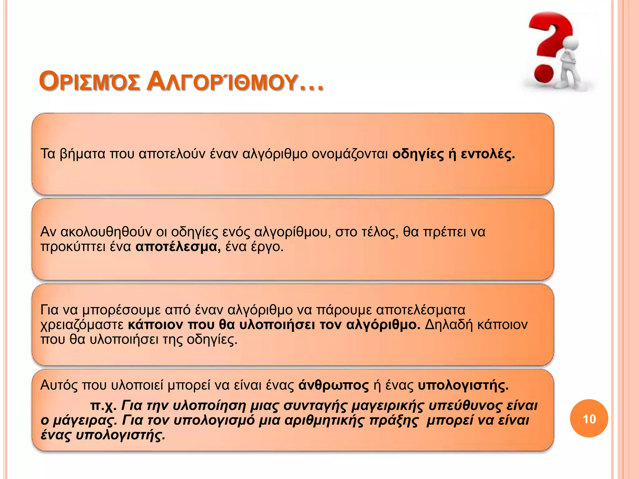 10
ΟΡΙΣΜΌΣ ΑΛΓΟΡΊΘΜΟΥ…
Τα βήματα που αποτελούν έναν αλγόριθμο ονομάζονται οδηγίες ή εντολές.
Αν ακολουθηθούν οι οδηγίες ενός αλγορίθμου, στο τέλος, θα πρέπει να
προκύπτει ένα αποτέλεσμα, ένα έργο.
Για να μπορέσουμε από έναν αλγόριθμο να πάρουμε αποτελέσματα
χρειαζόμαστε κάποιον που θα υλοποιήσει τον αλγόριθμο. Δηλαδή κάποιον
που θα υλοποιήσει της οδηγίες.
Αυτός που υλοποιεί μπορεί να είναι ένας άνθρωπος ή ένας υπολογιστής.
π.χ. Για την υλοποίηση μιας συνταγής μαγειρικής υπεύθυνος είναι
ο μάγειρας. Για τον υπολογισμό μια αριθμητικής πράξης μπορεί να είναι
ένας υπολογιστής.
 