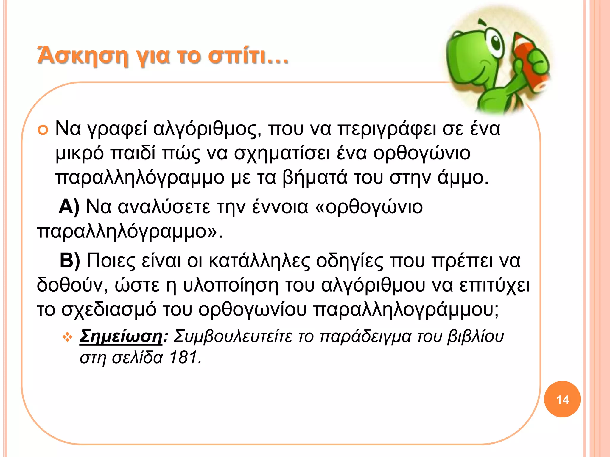  Να γραφεί αλγόριθμος, που να περιγράφει σε ένα
μικρό παιδί πώς να σχηματίσει ένα ορθογώνιο
παραλληλόγραμμο με τα βήματά του στην άμμο.
Α) Να αναλύσετε την έννοια «ορθογώνιο
παραλληλόγραμμο».
Β) Ποιες είναι οι κατάλληλες οδηγίες που πρέπει να
δοθούν, ώστε η υλοποίηση του αλγόριθμου να επιτύχει
το σχεδιασμό του ορθογωνίου παραλληλογράμμου;
 Σημείωση: Συμβουλευτείτε το παράδειγμα του βιβλίου
στη σελίδα 181.
Άσκηση για το σπίτι…
14
 