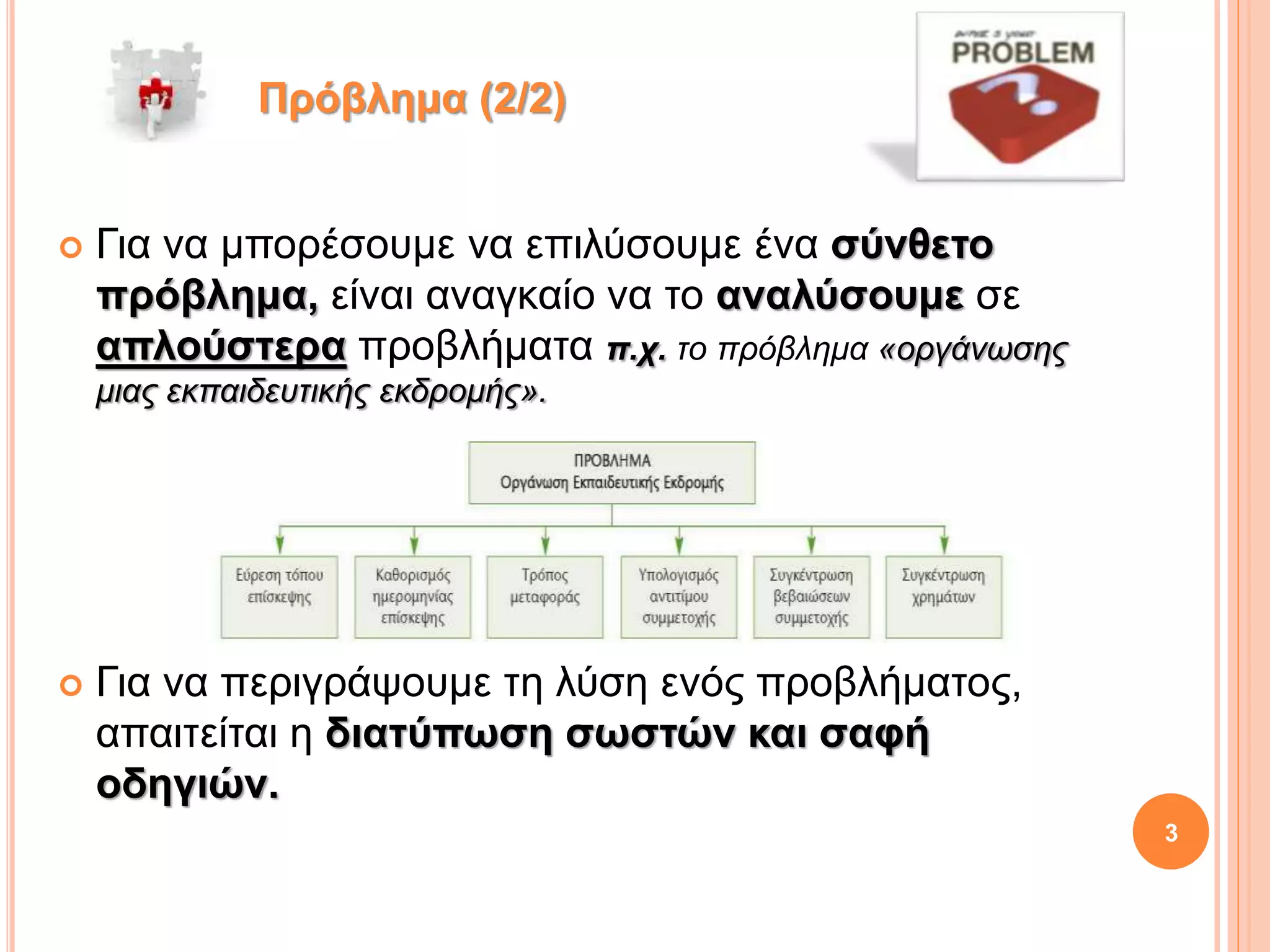  Για να μπορέσουμε να επιλύσουμε ένα σύνθετο
πρόβλημα, είναι αναγκαίο να το αναλύσουμε σε
απλούστερα προβλήματα π.χ. το πρόβλημα «οργάνωσης
μιας εκπαιδευτικής εκδρομής».
 Για να περιγράψουμε τη λύση ενός προβλήματος,
απαιτείται η διατύπωση σωστών και σαφή
οδηγιών.
Πρόβλημα (2/2)
3
 