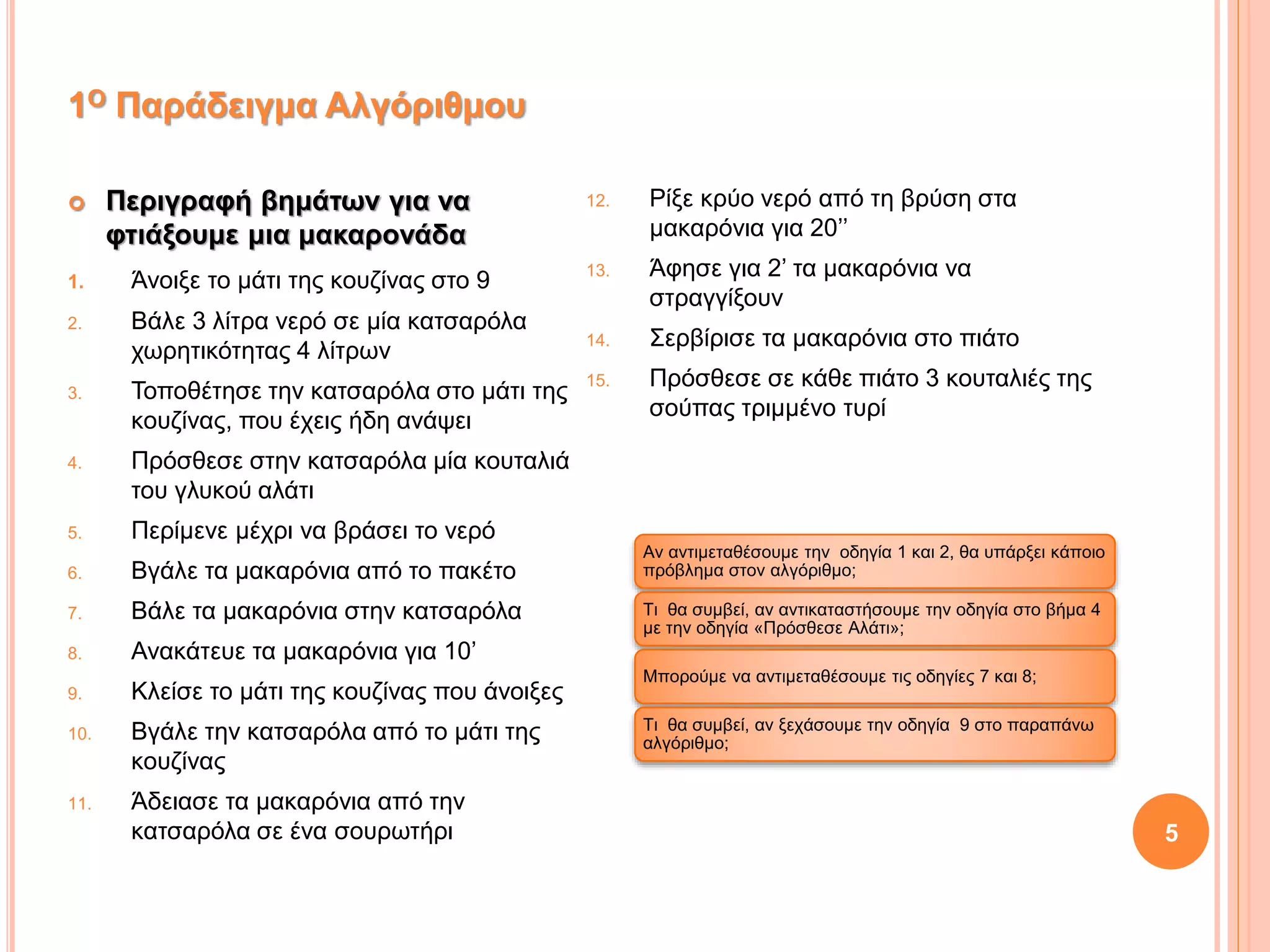  Περιγραφή βημάτων για να
φτιάξουμε μια μακαρονάδα
1. Άνοιξε το μάτι της κουζίνας στο 9
2. Βάλε 3 λίτρα νερό σε μία κατσαρόλα
χωρητικότητας 4 λίτρων
3. Τοποθέτησε την κατσαρόλα στο μάτι της
κουζίνας, που έχεις ήδη ανάψει
4. Πρόσθεσε στην κατσαρόλα μία κουταλιά
του γλυκού αλάτι
5. Περίμενε μέχρι να βράσει το νερό
6. Βγάλε τα μακαρόνια από το πακέτο
7. Βάλε τα μακαρόνια στην κατσαρόλα
8. Ανακάτευε τα μακαρόνια για 10’
9. Κλείσε το μάτι της κουζίνας που άνοιξες
10. Βγάλε την κατσαρόλα από το μάτι της
κουζίνας
11. Άδειασε τα μακαρόνια από την
κατσαρόλα σε ένα σουρωτήρι
12. Ρίξε κρύο νερό από τη βρύση στα
μακαρόνια για 20’’
13. Άφησε για 2’ τα μακαρόνια να
στραγγίξουν
14. Σερβίρισε τα μακαρόνια στο πιάτο
15. Πρόσθεσε σε κάθε πιάτο 3 κουταλιές της
σούπας τριμμένο τυρί
Αν αντιμεταθέσουμε την οδηγία 1 και 2, θα υπάρξει κάποιο
πρόβλημα στον αλγόριθμο;
Τι θα συμβεί, αν αντικαταστήσουμε την οδηγία στο βήμα 4
με την οδηγία «Πρόσθεσε Αλάτι»;
Μπορούμε να αντιμεταθέσουμε τις οδηγίες 7 και 8;
Τι θα συμβεί, αν ξεχάσουμε την οδηγία 9 στο παραπάνω
αλγόριθμο;
5
1Ο Παράδειγμα Αλγόριθμου
 