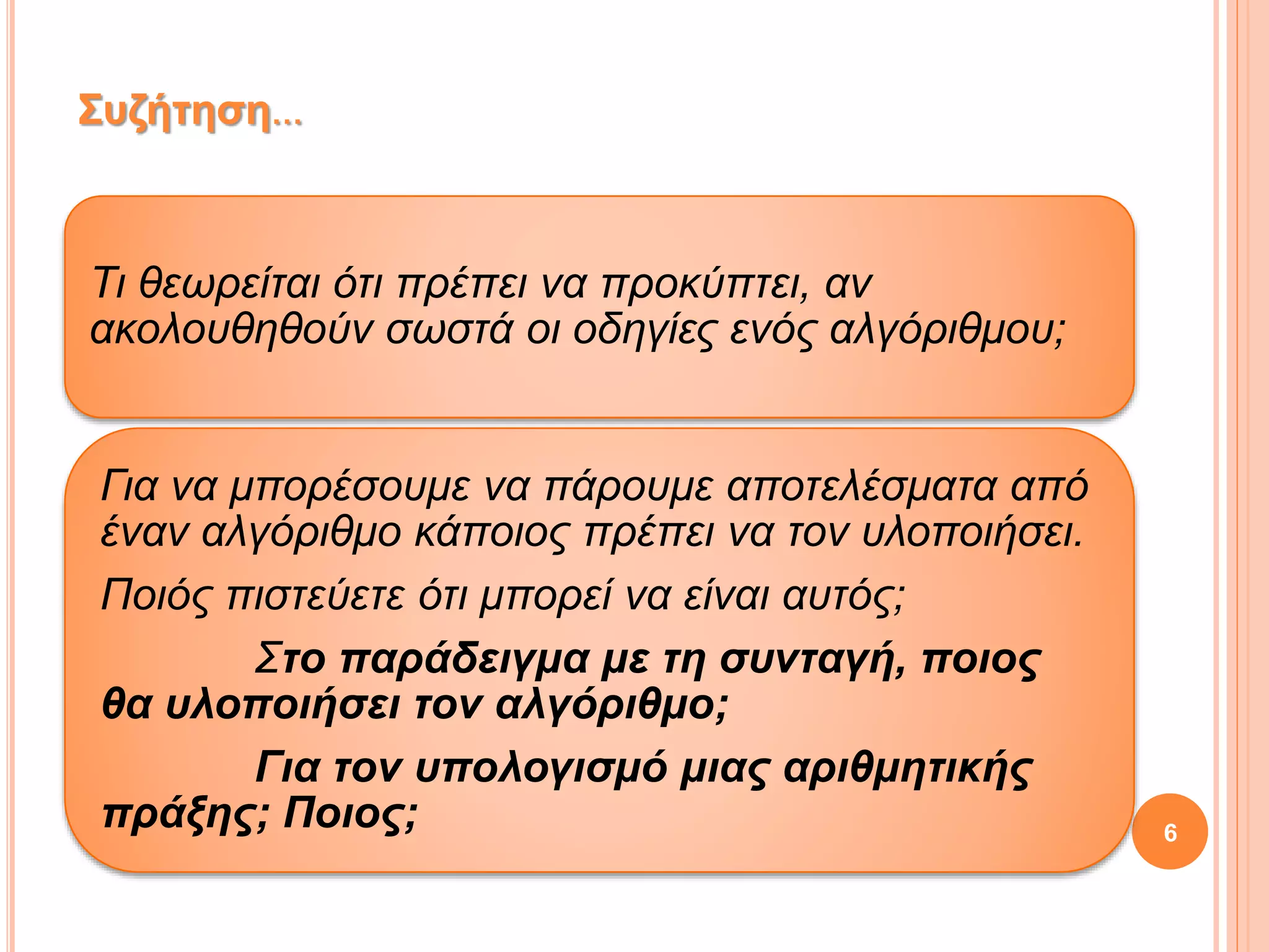 Τι θεωρείται ότι πρέπει να προκύπτει, αν
ακολουθηθούν σωστά οι οδηγίες ενός αλγόριθμου;
Για να μπορέσουμε να πάρουμε αποτελέσματα από
έναν αλγόριθμο κάποιος πρέπει να τον υλοποιήσει.
Ποιός πιστεύετε ότι μπορεί να είναι αυτός;
Στο παράδειγμα με τη συνταγή, ποιος
θα υλοποιήσει τον αλγόριθμο;
Για τον υπολογισμό μιας αριθμητικής
πράξης; Ποιος;
Συζήτηση…
6
 