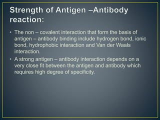 • The non – covalent interaction that form the basis of
antigen – antibody binding include hydrogen bond, ionic
bond, hydrophobic interaction and Van der Waals
interaction.
• A strong antigen – antibody interaction depends on a
very close fit between the antigen and antibody which
requires high degree of specificity.
 