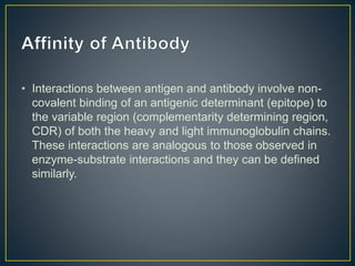 • Interactions between antigen and antibody involve non-
covalent binding of an antigenic determinant (epitope) to
the variable region (complementarity determining region,
CDR) of both the heavy and light immunoglobulin chains.
These interactions are analogous to those observed in
enzyme-substrate interactions and they can be defined
similarly.
 