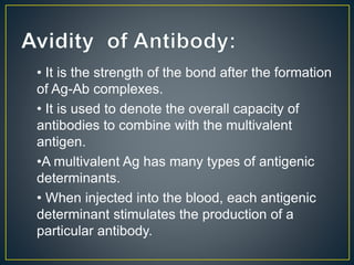 • It is the strength of the bond after the formation
of Ag-Ab complexes.
• It is used to denote the overall capacity of
antibodies to combine with the multivalent
antigen.
•A multivalent Ag has many types of antigenic
determinants.
• When injected into the blood, each antigenic
determinant stimulates the production of a
particular antibody.
 