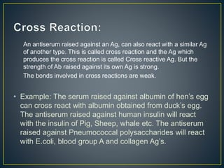 An antiserum raised against an Ag, can also react with a similar Ag
of another type. This is called cross reaction and the Ag which
produces the cross reaction is called Cross reactive Ag. But the
strength of Ab raised against its own Ag is strong.
The bonds involved in cross reactions are weak.
• Example: The serum raised against albumin of hen’s egg
can cross react with albumin obtained from duck’s egg.
The antiserum raised against human insulin will react
with the insulin of Pig, Sheep, whale etc. The antiserum
raised against Pneumococcal polysaccharides will react
with E.coli, blood group A and collagen Ag’s.
 
