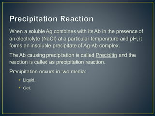 When a soluble Ag combines with its Ab in the presence of
an electrolyte (NaCl) at a particular temperature and pH, it
forms an insoluble precipitate of Ag-Ab complex.
The Ab causing precipitation is called Precipitin and the
reaction is called as precipitation reaction.
Precipitation occurs in two media:
• Liquid.
• Gel.
 