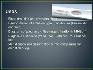 • Blood grouping and cross matching
• Demonstration of anti-blood group antibodies (haemolytic
anaemia)
• Diagnosis of pregnancy (Haemagglutination Inhibition)
• Diagnosis of disease (Widal, Weil-Felix rxn, Paul-Bunnel
test)
• Identification and classification of microorganisms by
detection of Ag.
 