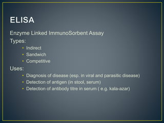 Enzyme Linked ImmunoSorbent Assay
Types:
• Indirect
• Sandwich
• Competitive
Uses:
• Diagnosis of disease (esp. in viral and parasitic disease)
• Detection of antigen (in stool, serum)
• Detection of antibody titre in serum ( e.g. kala-azar)
 