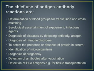 • Determination of blood groups for transfusion and cross
matching.
• Serological ascertainment of exposure to infectious
agents.
• Diagnosis of diseases by detecting antibody/ antigen.
• Diagnosis of Immune disorders.
• To detect the presence or absence of protein in serum.
• Identification of microorganisms.
• Diagnosis of pregnancy
• Detection of antibodies after vaccination
• Detection of HLA antigens e.g. for tissue transplantation.
 