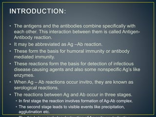 • The antigens and the antibodies combine specifically with
each other. This interaction between them is called Antigen-
Antibody reaction.
• It may be abbreviated as Ag –Ab reaction.
• These form the basis for humoral immunity or antibody
mediated immunity.
• These reactions form the basis for detection of infectious
disease causing agents and also some nonspecific Ag’s like
enzymes.
• When Ag – Ab reactions occur invitro, they are known as
serological reactions.
• The reactions between Ag and Ab occur in three stages.
• In first stage the reaction involves formation of Ag-Ab complex.
• The second stage leads to visible events like precipitation,
agglutination etc.
 
