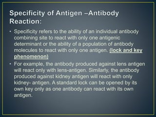 • Specificity refers to the ability of an individual antibody
combining site to react with only one antigenic
determinant or the ability of a population of antibody
molecules to react with only one antigen. (lock and key
phenomenon)
• For example, the antibody produced against lens antigen
will react only with lens-antigen. Similarly, the antibody
produced against kidney antigen will react with only
kidney- antigen. A standard lock can be opened by its
own key only as one antibody can react with its own
antigen.
 