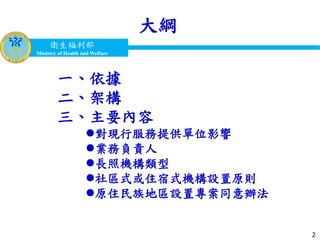 衛生福利部
Ministry of Health and Welfare
衛生福利部
Ministry of Health and Welfare
大綱
2
一、依據
二、架構
三、主要內容
對現行服務提供單位影響
業務負責人
長照機構類型
社區式或住宿式機構設置原則
原住民族地區設置專案同意辦法
 
