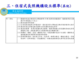衛生福利部
Ministry of Health and Welfare
衛生福利部
Ministry of Health and Welfare
20
三、住宿式長照機構設立標準(其他)
参、其他 (一)僅提供失能且領有身心障礙證明(手冊)夜間住宿服務者，服務使用者人數
最多不得超過二十九人。
(二)應有適當照明設備。
(三)公共設施有提供公用電話者，應有適合身心障礙或行動不便者使用之設計。
(四)應設有逃生滑墊或軟式擔架之固定擺放設施或空間。
(五)應設有被褥、床單存放櫃及用品雜物、輪椅等儲藏之固定擺放設施或空間，
應隨時上鎖，並建置適用之火警探測器或自動撒水頭。
(六)照顧區、餐廳、走道、樓梯及平臺，均應設欄杆或扶手之設備。樓梯及走
道地板應有防滑措施及適當照明設備。
(七)得視業務需要，設社會工作室、洗衣間、物理治療室、職能治療室、宗教
聚會所、安寧照護室、緊急觀察室、配膳或廢棄物焚化等所需空間及設備。
 