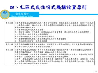 衛生福利部
Ministry of Health and Welfare
衛生福利部
Ministry of Health and Welfare
四、社區式或住宿式機構設置原則
21
第十六條 社區式及住宿式長照機構之設立，應符合下列規定。但提供家庭托顧服務者，依第十七條規定：
一、建築物之設計、構造及設備，應符合建築法及其相關法規規定，並顧及長照服務使用者之
無障礙環境及特殊需要。
二、建築物有良好通風及充足光線。
三、消防安全設備、防火管理、防焰物品之消防安全事項，符合消防法及其相關法規規定。
四、用地符合土地使用管制相關法規規定。
五、飲用水供應充足，並符合飲用水水質標準。
六、維持環境整潔及衛生，並有病媒及孳生源防治之適當措施。
七、其他法規有規定者，依其規定辦理。
第十七條 社區式長照機構提供家庭托顧服務者，其居家環境，應符合建築法、消防法及其相關法規對於
集合住宅或住宅之規定，並維持整潔及衛生。
第十八條 社區式或住宿式長照機構，其許可設立範圍屬同一幢建築物內者，應位於同樓層或連續樓層；
其屬不同幢建築物者，應不為道路、鐵路或永久性空地所分隔。
綜合式長照機構，除依前項規定辦理外，各項服務使用區域不得交叉設置， 且應有固定隔間及
獨立區劃；其設施及人員，應分別依第十條至第十四條規定辦理。
社區式、住宿式及綜合式長照機構申請擴充者，應於原許可設立範圍內擴充，並符合第一項規
定。但其擴充範圍之土地，與原機構設立許可土地相連接，且原土地與擴充之土地，不為道路、
鐵路或永久性空地所分隔者，不在此限。
 
