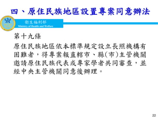衛生福利部
Ministry of Health and Welfare
衛生福利部
Ministry of Health and Welfare
四、原住民族地區設置專案同意辦法
第十九條
原住民族地區依本標準規定設立長照機構有
困難者，得專案報直轄市、縣(市)主管機關
邀請原住民族代表或專家學者共同審查，並
經中央主管機關同意後辦理。
22
 