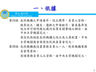衛生福利部
Ministry of Health and Welfare
衛生福利部
Ministry of Health and Welfare
一、依據
第24條 長照機構之申請要件、設立標準、負責人資格，
與其設立、擴充、遷移之申請程序、審查基準及
設立許可證明應記載內容等有關事項之辦法，由
中央主管機關定之。
原住民族地區長照機構之設立及人員配置，中央
主管機關應會商原住民族委員會定之。
第30條 長照機構應設置業務負責人一人，對其機構業務
負督導責任。
前項業務負責人之資格，由中央主管機關定之。
3
 