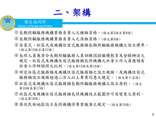 衛生福利部
Ministry of Health and Welfare
衛生福利部
Ministry of Health and Welfare
二、架構
 長期照顧服務機構業務負責人之積極資格。(條文第2條至第8條)
 長期照顧服務機構業務負責人之消極資格。(條文第9條)
 居家式、社區式及機構住宿式服務類長期照顧服務機構之設立標準。
(條文第10條至第12條)
 長照人員應符合長期照顧服務人員訓練認證繼續教育及登錄辦法之
規定、社區式及機構住宿式服務類長照機構之社會工作人員應領有
社會工作師證照之比例。(條文第13條及第14條)
 明定社區式服務類及機構住宿式服務類之設立規模，及機構住宿式
服務類設立規模超過二百人以上專案同意之規定。（條文第十五條)
 社區式及機構住宿式服務類長期照顧服務機構之設立原則。（條文
第16條及第17條)
 社區式及機構住宿式服務類長照機構設立範圍許可及變更之原則。
(條文第18條)
 原住民族地區設立長照機構得專案報准之規定。(條文第19條)
4
 
