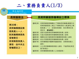 衛生福利部
Ministry of Health and Welfare
衛生福利部
Ministry of Health and Welfare
二、業務負責人(1/3)
7
第2條：長期照顧服務機構(以下簡稱長照機構)應置符合
長期照顧服務人員(以下簡稱長照人員)資格之業
務負責人一人，綜理長照業務，除本標準另有
規定外，應為專任。
第3條：居家式服務類長照機構業務負責人資格。
第4條：社區式服務類長照機構業務負責人資格
第5條：機構住宿式服務類長照機構業務負責人資格
第6條：綜合式服務類長照機構業務負責人資格
第7條：長照機構提供醫事照護服務者，其業務負責人
資格。
第8條：公立長照機構業務負責人資格，不適用第2條至
第7條規定。
第9條：長照機構業務負責人之消極資格。
長期照顧服務機構設立標準長照服務法
第30條：
長照機構應設業
務負責人一人，
對其機構業務負
督導責任。
前項業務負責人
資格，由中央主
管機關定之。
 