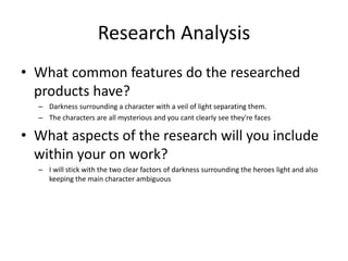 Research Analysis
• What common features do the researched
products have?
– Darkness surrounding a character with a veil of light separating them.
– The characters are all mysterious and you cant clearly see they're faces
• What aspects of the research will you include
within your on work?
– I will stick with the two clear factors of darkness surrounding the heroes light and also
keeping the main character ambiguous
 