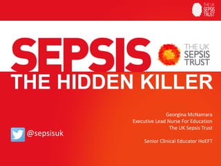 THE HIDDEN KILLER
@sepsisuk
Georgina McNamara
Executive Lead Nurse For Education
The UK Sepsis Trust
Senior Clinical Educator HoEFT
 