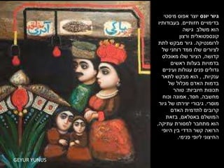 GEYUR YUNUSGEYUR YUNUS
‫יונס‬ ‫גיור‬‫יוצר‬‫מיסטי‬ ‫אפוס‬
‫חזותיים‬ ‫בדימויים‬.‫בעבודותיו‬
‫גישה‬ ‫משלב‬ ‫הוא‬
‫ורצון‬ ‫קונספטואלית‬
‫לרומנטיקה‬.‫לתת‬ ‫מבקש‬ ‫גיור‬
‫של‬ ‫רוחני‬ ‫ממד‬ ‫שלו‬ ‫לציורים‬
‫קדושה‬,‫מאוכלס‬ ‫שלו‬ ‫הציור‬
‫ראשים‬ ‫בעלות‬ ‫בדמויות‬
‫ועיניים‬ ‫עגולות‬ ‫פנים‬ ‫גדולים‬
‫ענקיות‬, ,‫לתאר‬ ‫מבקש‬ ‫הוא‬
‫של‬ ‫מכלול‬ ‫האדם‬ ‫בדמות‬
‫חיוביות‬ ‫תכונות‬:‫טוהר‬
‫מחשבה‬,‫חסד‬,‫וכוח‬ ‫אמונה‬
‫מוסרי‬.‫גיור‬ ‫של‬ ‫יצירתו‬ ‫גיבורי‬
‫האדם‬ ‫לתדמית‬ ‫קרובים‬
‫באסלאם‬ ‫המושלם‬,‫בזאת‬
‫עתיקה‬ ‫למסורת‬ ‫מתחבר‬ ‫הוא‬,
‫היופי‬ ‫בין‬ ‫הדדי‬ ‫קשר‬ ‫הרואה‬
‫פנימי‬ ‫ליופי‬ ‫החיצוני‬.
 