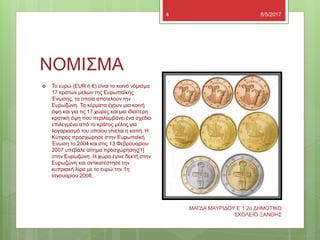 ΝΟΜΙΣΜΑ
8/5/2017
ΜΑΓΔΑ ΜΑΥΡΙΔΟΥ Ε`1 2ο ΔΗΜΟΤΙΚΟ
ΣΧΟΛΕΙΟ ΞΑΝΘΗΣ
4
 To ευρώ (EUR ή €) είναι το κοινό νόμισμα
17 κρατών μελών της Ευρωπαϊκής
Ένωσης, τα οποία αποτελούν την
Ευρωζώνη. Τα κέρματα έχουν μια κοινή
όψη και για τις 17 χώρες και μια ιδιαίτερη
κρατική όψη που περιλαμβάνει ένα σχέδιο
επιλεγμένο από το κράτος μέλος για
λογαριασμό του οποίου γίνεται η κοπή. Η
Κύπρος προσχώρησε στην Ευρωπαϊκή
Ένωση το 2004 και στις 13 Φεβρουαρίου
2007 υπέβαλε αίτημα προσχώρησης[1]
στην Ευρωζώνη. Η χώρα έγινε δεκτή στην
Ευρωζώνη και αντικατέστησε την
κυπριακή λίρα με το ευρώ την 1η
Ιανουαρίου 2008.
 