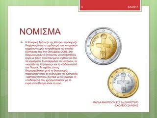 ΝΟΜΙΣΜΑ
8/5/2017
ΜΑΓΔΑ ΜΑΥΡΙΔΟΥ Ε`1 2ο ΔΗΜΟΤΙΚΟ
ΣΧΟΛΕΙΟ ΞΑΝΘΗΣ
5
 Η Κεντρική Τράπεζα της Κύπρου προκήρυξε
διαγωνισμό για το σχεδιασμό των κυπριακών
κερμάτων ευρώ, η προθεσμία του οποίου
εξέπνευσε την 14η Οκτωβρίου 2005. Στο
διαγωνισμό αυτό ζητούνταν να υποβληθούν
έργα με βάση προεπιλεγμένο σχέδιο για όλα
τα νομίσματα. Συγκεκριμένα: το «αγρινό», το
«καράβι της Κερύνειας» και το «Ειδώλιο από
τον Πωμό». Τα σχέδια, όπως
διαμορφώθηκαν μετά το διαγωνισμό,
παρουσιάστηκαν σε εκδήλωση της Κεντρικής
Τράπεζας Κύπρου σχετικά με το νόμισμα. Η
υποδιαίρεση που χρησιμοποιείται για το
ευρώ στην Κύπρο είναι τα σεντ.
 