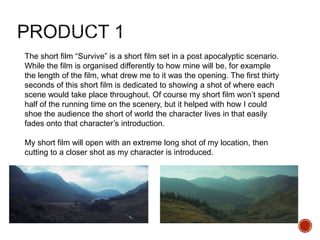 The short film “Survive” is a short film set in a post apocalyptic scenario.
While the film is organised differently to how mine will be, for example
the length of the film, what drew me to it was the opening. The first thirty
seconds of this short film is dedicated to showing a shot of where each
scene would take place throughout. Of course my short film won’t spend
half of the running time on the scenery, but it helped with how I could
shoe the audience the short of world the character lives in that easily
fades onto that character’s introduction.
My short film will open with an extreme long shot of my location, then
cutting to a closer shot as my character is introduced.
 