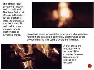 The camera focus
effect here I thought
worked really well.
The fire at first is out
of focus deliberately
but still clear as to
what it is showing. A
shot like this could
work well to show a
character who is
disorientated or
struggling to see. I could use this in my short film for when my character finds
herself in the past and is completely disorientated by an
environment she isn’t used to where the film ends.
A later shows the
fireplace now in
focus as if the
character has now
become more
relaxed and
focused.
 