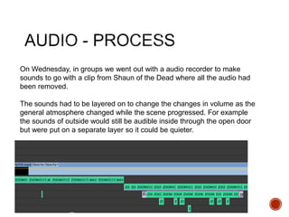 On Wednesday, in groups we went out with a audio recorder to make
sounds to go with a clip from Shaun of the Dead where all the audio had
been removed.
The sounds had to be layered on to change the changes in volume as the
general atmosphere changed while the scene progressed. For example
the sounds of outside would still be audible inside through the open door
but were put on a separate layer so it could be quieter.
 